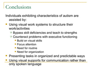 Conclusions
Individuals exhibiting characteristics of autism are
assisted by:
 Using visual work systems to structure their
work/activities



Bypass skill deficiencies and teach to strengths
Counteract problems with executive functioning








Build on visual skills
Focus attention
Need for routine
Need for organization

Presenting tasks in organized and predictable ways
Using visual supports for communication rather than
only spoken language

 