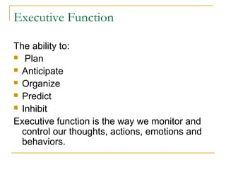 Executive Function
The ability to:
 Plan
 Anticipate
 Organize
 Predict
 Inhibit
Executive function is the way we monitor and
control our thoughts, actions, emotions and
behaviors.

 
