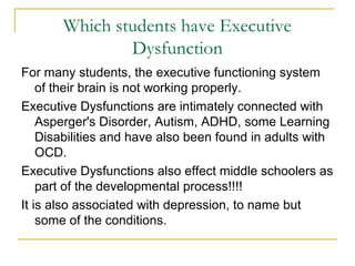 Which students have Executive
Dysfunction
For many students, the executive functioning system
of their brain is not working properly.
Executive Dysfunctions are intimately connected with
Asperger's Disorder, Autism, ADHD, some Learning
Disabilities and have also been found in adults with
OCD.
Executive Dysfunctions also effect middle schoolers as
part of the developmental process!!!!
It is also associated with depression, to name but
some of the conditions.

 