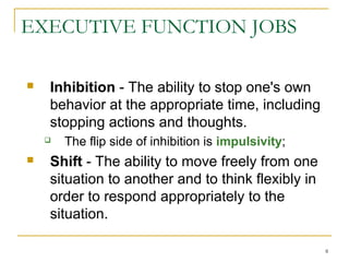 EXECUTIVE FUNCTION JOBS


Inhibition - The ability to stop one's own
behavior at the appropriate time, including
stopping actions and thoughts.




The flip side of inhibition is impulsivity;

Shift - The ability to move freely from one
situation to another and to think flexibly in
order to respond appropriately to the
situation.
8

 