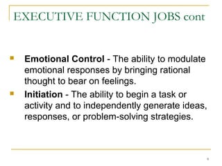 EXECUTIVE FUNCTION JOBS cont





Emotional Control - The ability to modulate
emotional responses by bringing rational
thought to bear on feelings.
Initiation - The ability to begin a task or
activity and to independently generate ideas,
responses, or problem-solving strategies.

9

 