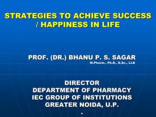STRATEGIES TO ACHIEVE SUCCESS
/ HAPPINESS IN LIFE
PROF. (DR.) BHANU P. S. SAGAR
M.Pharm., Ph.D., D.Sc., LLB
DIRECTOR
DEPARTMENT OF PHARMACY
IEC GROUP OF INSTITUTIONS
GREATER NOIDA, U.P.
.
 