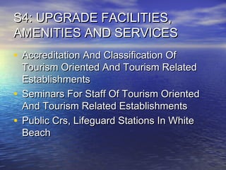 S4: UPGRADE FACILITIES,
AMENITIES AND SERVICES
• Accreditation And Classification Of

Tourism Oriented And Tourism Related
Establishments
• Seminars For Staff Of Tourism Oriented
And Tourism Related Establishments
• Public Crs, Lifeguard Stations In White
Beach

 