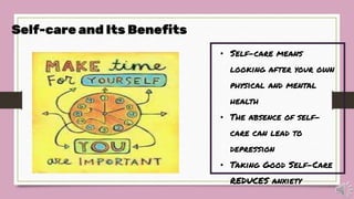 • Self-care means
looking after your own
physical and mental
health
• The absence of self-
care can lead to
depression
• Taking Good Self-Care
REDUCES anxiety
Self-care and Its Benefits
