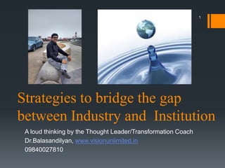 Strategies to bridge the gap
between Industry and Institution
A loud thinking by the Thought Leader/Transformation Coach
Dr.Balasandilyan, www.visionunlimited.in
09840027810
1
 