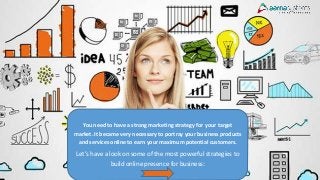 You need to have a strong marketing strategy for your target
market. It became very necessary to portray your business products
and services online to earn your maximum potential customers.
Let’s have a look on some of the most powerful strategies to
build online presence for business:
 