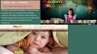 Whenever any business decides to make an online
presence, how can one ignore the company
website? No matter what! Consumers come to
website to know about you and your products and
services. It gives your introduction to the
consumers.
It Starts with a Website
( Choose Creative Website Design Company in Pune )
 