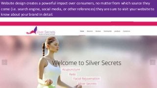Website design creates a powerful impact over consumers, no matter from which source they
come (i.e. search engine, social media, or other references) they are sure to visit your website to
know about your brand in detail.
 