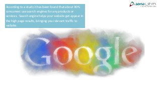 According to a study it has been found that about 90%
consumers use search engines for any products or
services. Search engine helps your website get appear in
the high page results, bringing you relevant traffic to
website.
 