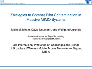Associate Institute for Signal Processing Technische Universität München 
Strategies to Combat Pilot Contamination in 
Massive MIMO Systems 
Michael Joham, David Neumann, and Wolfgang Utschick 
Associate Institute for Signal Processing 
Technische Universität München 
2nd International Workshop on Challenges and Trends 
of Broadband Wireless Mobile Access Networks — Beyond 
LTE-A 
 