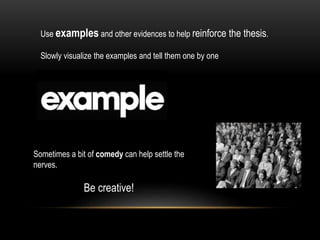 Use examples and other evidences to help reinforce the thesis.
Slowly visualize the examples and tell them one by one
Sometimes a bit of comedy can help settle the
nerves.
Be creative!
 