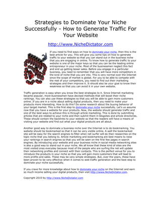 Strategies to Dominate Your Niche
Successfully - How to Generate Traffic For
               Your Website
                     http://www.NicheDictator.com
                      If you need to find ways on how to dominate your niche, then this is the
                      best article for you. This will give you some tips on how to generate
                      traffic to your website so that you can stand out in the business niche
                      that you are engaging in online. To know how to generate traffic to your
                      website is one of the major keys so that you can be the leading online
                      entrepreneur in your niche. Most of the businessmen neglect this fact
                      and end up getting lesser sales. Before you engage in a particular
                      business, you need to remember that you will have more competitors in
                      the kind of niche that you are into. This is very normal over the Internet
                      since the scope of market is global. For you to be able to compete with
                      the rest of your competitors, you need to find out their marketing
                      strategies and then improve it. It should also be your goal to know their
                      weakness so that you can avoid it in your own website.

Traffic generation is easy when you know the best strategies to it. Since Internet marketing
became popular, more businessmen have devised methods that will boost their niche
rankings. You can also use these strategies so that you will be able to gain more customers
online. If you are in a niche about selling digital products, then you need to make your
products more interesting. How to do this? Do some research about the buying behavior of
your target market. This is the first step to dominate your niche successfully. Let's us assume
now that you have a website for your products. Now, the website should generate traffic and
one of the best ways to achieve this is through article marketing. This is done by submitting
articles that are related to your niche and then submit them in blogsites and article directories.
These should contain the backlinks to your website so that the readers will have a means of
visiting your website and find out what your digital products are all about.

Another good way to dominate a business niche over the Internet is to do bookmarking. You
website should be bookmarked so that it can be very visible online. A well the bookmarked
site will be easy for the search engines to filter when net surfer will do their researches on the
topic niche that you belong to. Article marketing and bookmarking are best means to raise
your rankings in search engines so that you will be seen on the first few pages in search
engines. By introducing your website and your business niche in social media networking sites
is also a good way to stand out in your niche. We all know that these kind of sites are the
most visited ones everyday because most of the people who are surfing the net will update
their networking profiles and connect with their contacts. This is the perfect venue for you to
introduce the products in your niche so that you will gain more customers that will lead to
more profits and sales. These may be very simple strategies. But, over the years, these have
been proven to be very effective when it comes to web traffic generation and the best step to
dominate your niche successfully.

If you crave for more knowledge about how to dominate your niche on the Internet and earn
so much income selling your digital products, then visit http://www.NicheDictator.com.

Copyright 2010 by http://www.NicheDictator.com
 