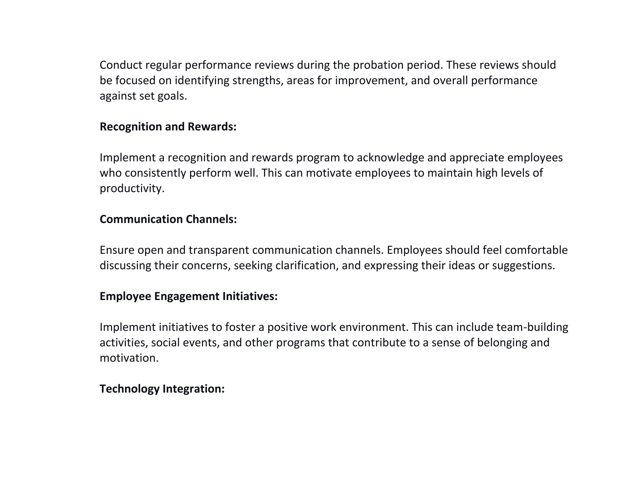 Conduct regular performance reviews during the probation period. These reviews should
be focused on identifying strengths, areas for improvement, and overall performance
against set goals.
Recognition and Rewards:
Implement a recognition and rewards program to acknowledge and appreciate employees
who consistently perform well. This can motivate employees to maintain high levels of
productivity.
Communication Channels:
Ensure open and transparent communication channels. Employees should feel comfortable
discussing their concerns, seeking clarification, and expressing their ideas or suggestions.
Employee Engagement Initiatives:
Implement initiatives to foster a positive work environment. This can include team-building
activities, social events, and other programs that contribute to a sense of belonging and
motivation.
Technology Integration:
 