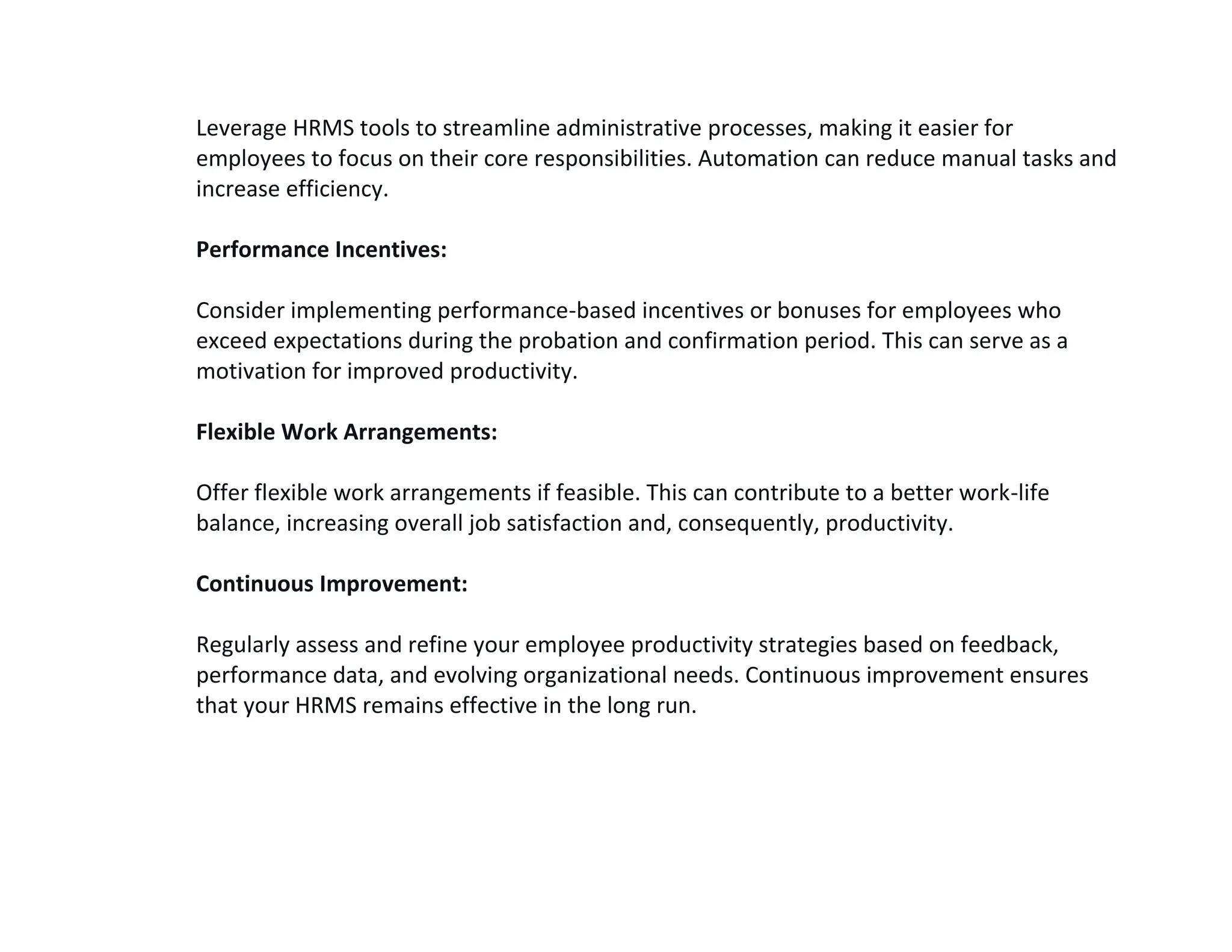 Leverage HRMS tools to streamline administrative processes, making it easier for
employees to focus on their core responsibilities. Automation can reduce manual tasks and
increase efficiency.
Performance Incentives:
Consider implementing performance-based incentives or bonuses for employees who
exceed expectations during the probation and confirmation period. This can serve as a
motivation for improved productivity.
Flexible Work Arrangements:
Offer flexible work arrangements if feasible. This can contribute to a better work-life
balance, increasing overall job satisfaction and, consequently, productivity.
Continuous Improvement:
Regularly assess and refine your employee productivity strategies based on feedback,
performance data, and evolving organizational needs. Continuous improvement ensures
that your HRMS remains effective in the long run.
 