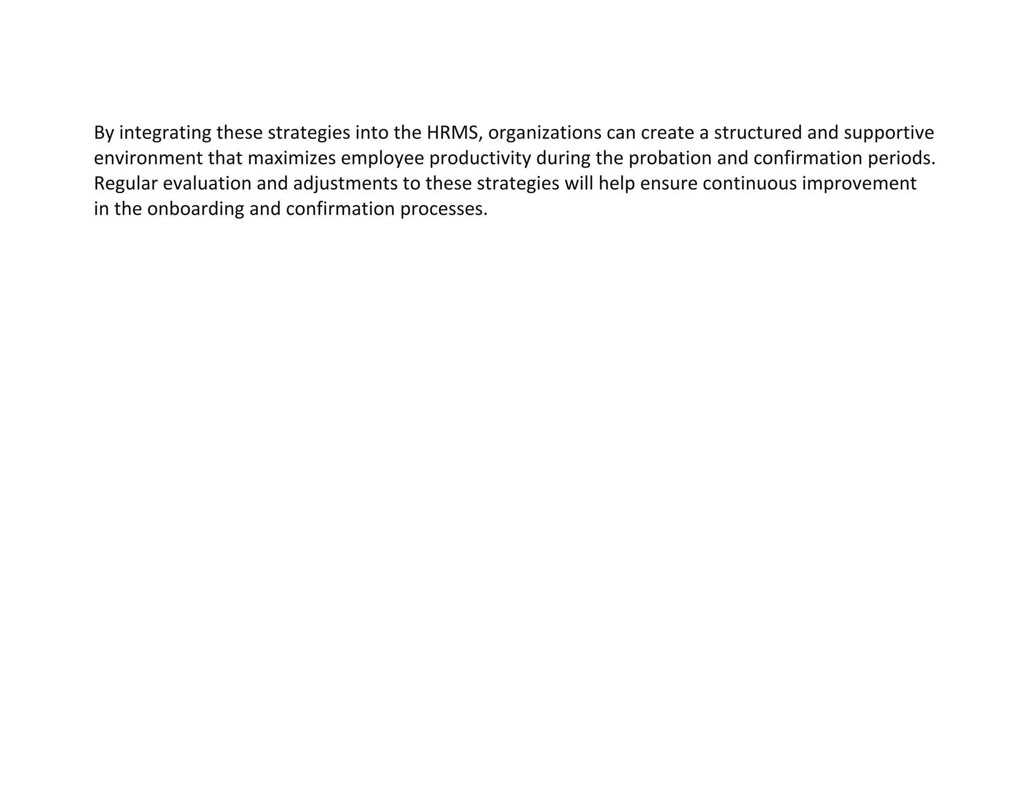By integrating these strategies into the HRMS, organizations can create a structured and supportive
environment that maximizes employee productivity during the probation and confirmation periods.
Regular evaluation and adjustments to these strategies will help ensure continuous improvement
in the onboarding and confirmation processes.
 