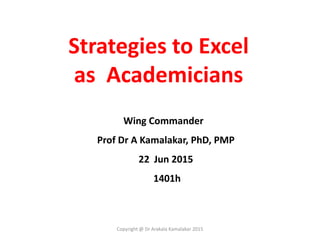 Strategies to Excel
as Academicians
Wing Commander
Prof Dr A Kamalakar, PhD, PMP
22 Jun 2015
1401h
Copyright @ Dr Arakala Kamalakar 2015
 