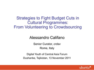 Strategies to Fight Budget Cuts in Cultural Programmes: From Volunteering to Crowdsourcing Alessandro Califano Senior Curator,  crdav Rome, Italy Digital Youth of Central Asia Forum Dushanbe, Tajikistan, 13 November 2011 