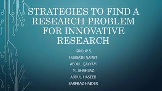 STRATEGIES TO FIND A
RESEARCH PROBLEM
FOR INNOVATIVE
RESEARCH
GROUP 5
HUSSAIN NAMET
ABDUL QAYYAM
M. SHAHBAZ
ABDUL HASEEB
SARFRAZ HAIDER
 