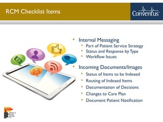 Sterling Solutions, Ltd.
RCM Checklist Items
 Internal Messaging
 Part of Patient Service Strategy
 Status and Response byType
 Workflow Issues
 Incoming Documents/Images
 Status of Items to be Indexed
 Routing of Indexed Items
 Documentation of Decisions
 Changes to Care Plan
 Document Patient Notification
 