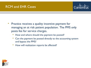 Sterling Solutions, Ltd.
RCM and EHR Cases
 Practice receives a quality incentive payment for
managing an at risk patient population. The PMS only
posts fee for service charges.
 How and where should the payment be posted?
 Can the payment be posted directly to the accounting system
and bypass the PMS?
 How will realization reports be affected?
 