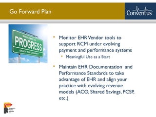 Sterling Solutions, Ltd.
Go Forward Plan
 Monitor EHRVendor tools to
support RCM under evolving
payment and performance systems
 Meaningful Use as a Start
 Maintain EHR Documentation and
Performance Standards to take
advantage of EHR and align your
practice with evolving revenue
models (ACO, Shared Savings, PCSP,
etc.)
 