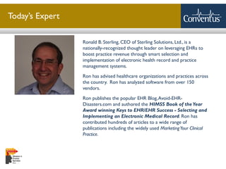 Sterling Solutions, Ltd.
Today’s Expert
Ronald B. Sterling, CEO of Sterling Solutions, Ltd., is a
nationally-recognized thought leader on leveraging EHRs to
boost practice revenue through smart selection and
implementation of electronic health record and practice
management systems.
Ron has advised healthcare organizations and practices across
the country. Ron has analyzed software from over 150
vendors.
Ron publishes the popular EHR Blog,Avoid-EHR-
Disasters.com and authored the HIMSS Book of the Year
Award winning Keys to EHR/EHR Success - Selecting and
Implementing an Electronic Medical Record. Ron has
contributed hundreds of articles to a wide range of
publications including the widely used MarketingYour Clinical
Practice.
 
