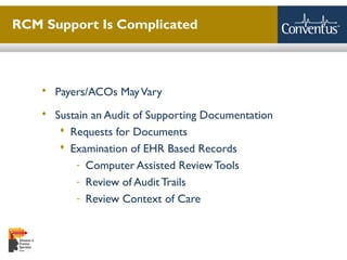 Sterling Solutions, Ltd.
RCM Support Is Complicated
 Payers/ACOs MayVary
 Sustain an Audit of Supporting Documentation
 Requests for Documents
 Examination of EHR Based Records
- Computer Assisted Review Tools
- Review of Audit Trails
- Review Context of Care
9
 