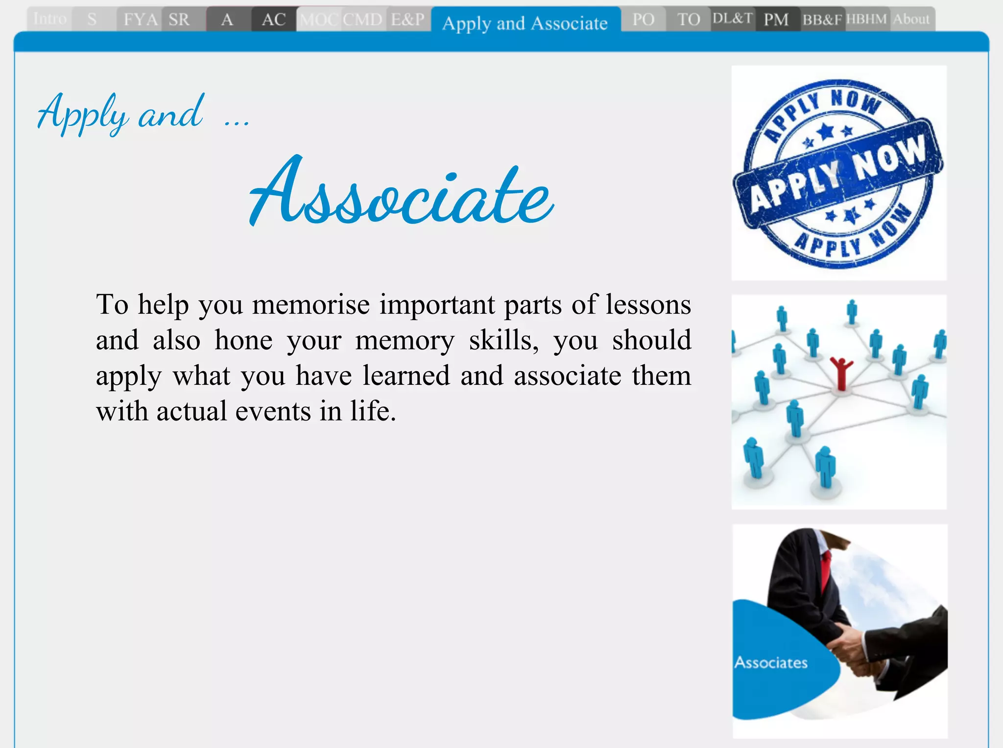To help you memorise important parts of lessons
and also hone your memory skills, you should
apply what you have learned and associate them
with actual events in life.
Associate
Apply and ...
 