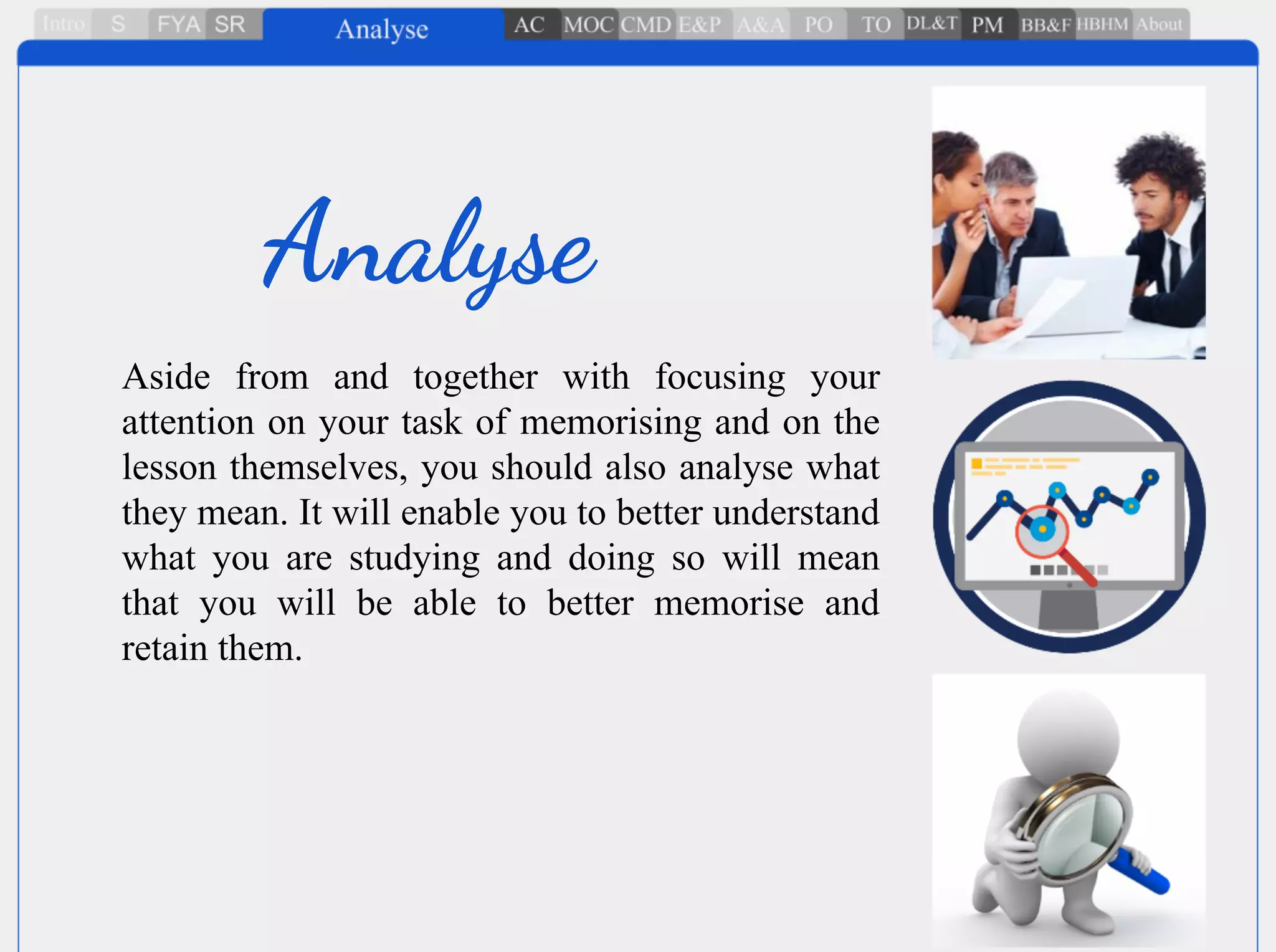 Aside from and together with focusing your
attention on your task of memorising and on the
lesson themselves, you should also analyse what
they mean. It will enable you to better understand
what you are studying and doing so will mean
that you will be able to better memorise and
retain them.
Analyse
 