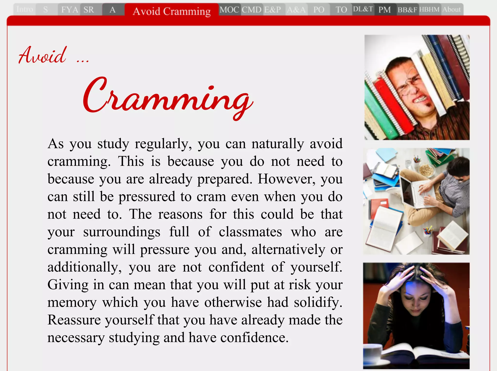 As you study regularly, you can naturally avoid
cramming. This is because you do not need to
because you are already prepared. However, you
can still be pressured to cram even when you do
not need to. The reasons for this could be that
your surroundings full of classmates who are
cramming will pressure you and, alternatively or
additionally, you are not confident of yourself.
Giving in can mean that you will put at risk your
memory which you have otherwise had solidify.
Reassure yourself that you have already made the
necessary studying and have confidence.
Cramming
Avoid ...
 
