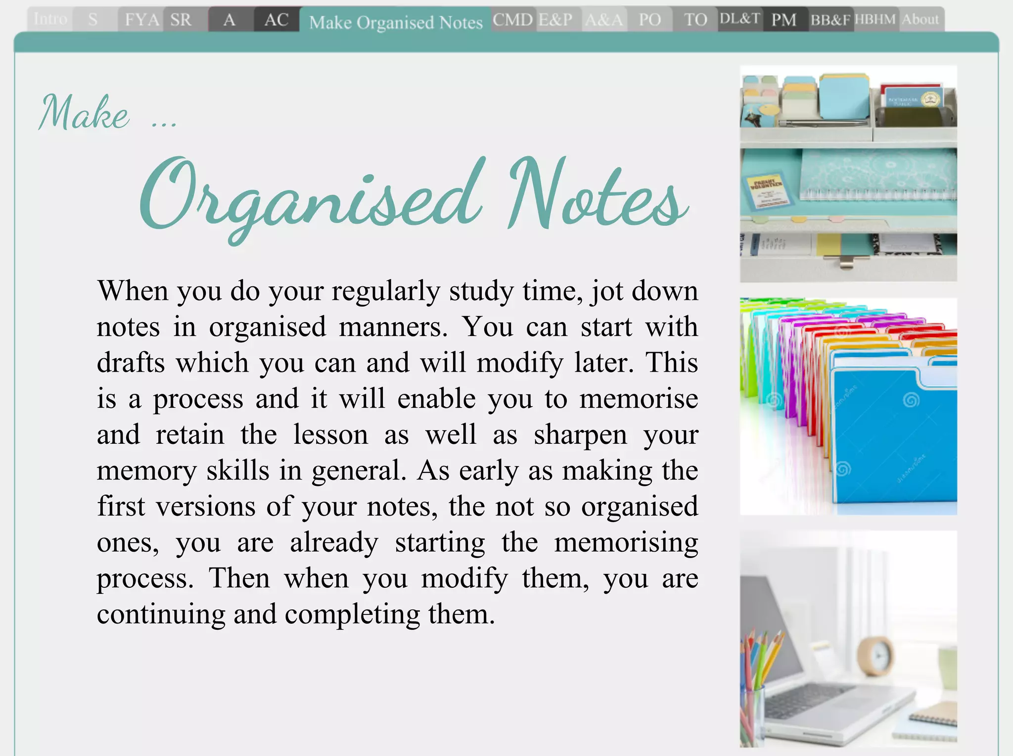 When you do your regularly study time, jot down
notes in organised manners. You can start with
drafts which you can and will modify later. This
is a process and it will enable you to memorise
and retain the lesson as well as sharpen your
memory skills in general. As early as making the
first versions of your notes, the not so organised
ones, you are already starting the memorising
process. Then when you modify them, you are
continuing and completing them.
Organised Notes
Make ...
 