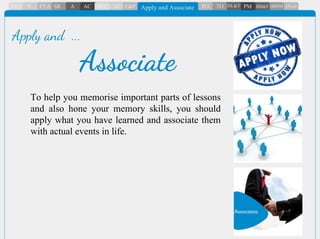 To help you memorise important parts of lessons
and also hone your memory skills, you should
apply what you have learned and associate them
with actual events in life.
Associate
Apply and ...
 
