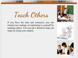 If you have the time and resources, you can
extend your strategy of explaining to yourself by
teaching others. You can ask a friend to help you
study by being your student.
Teach Others
 