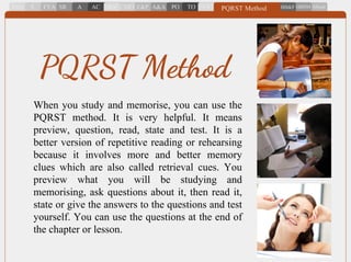 When you study and memorise, you can use the
PQRST method. It is very helpful. It means
preview, question, read, state and test. It is a
better version of repetitive reading or rehearsing
because it involves more and better memory
clues which are also called retrieval cues. You
preview what you will be studying and
memorising, ask questions about it, then read it,
state or give the answers to the questions and test
yourself. You can use the questions at the end of
the chapter or lesson.
PQRST Method
 