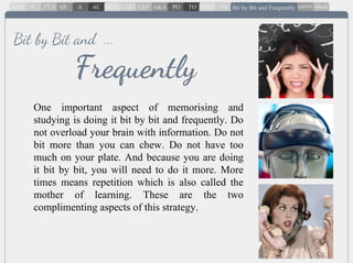 One important aspect of memorising and
studying is doing it bit by bit and frequently. Do
not overload your brain with information. Do not
bit more than you can chew. Do not have too
much on your plate. And because you are doing
it bit by bit, you will need to do it more. More
times means repetition which is also called the
mother of learning. These are the two
complimenting aspects of this strategy.
Frequently
Bit by Bit and ...
 