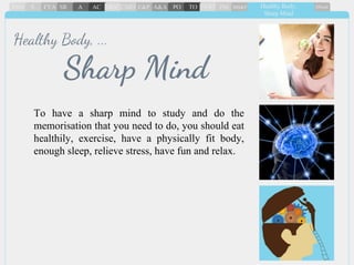 To have a sharp mind to study and do the
memorisation that you need to do, you should eat
healthily, exercise, have a physically fit body,
enough sleep, relieve stress, have fun and relax.
Sharp Mind
Healthy Body, ...
 