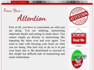 First of all, you have to concentrate on what you
are doing. You are studying, memorising
important details and aiming to retain them. You
cannot simply go directly to memorising like
repeating the items over and over again. You
need to start with focusing your brain on what
you are doing. One best way to do so is to put
your heart into it. Be determined to succeed in
this simple but difficult task of memorising and
retain information.
Focus Your ...
Attention
 