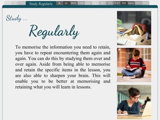To memorise the information you need to retain,
you have to repeat encountering them again and
again. You can do this by studying them over and
over again. Aside from being able to memorise
and retain the specific items in the lesson, you
are also able to sharpen your brain. This will
enable you to be better at memorising and
retaining what you will learn in lessons.
Regularly
Study ...
 