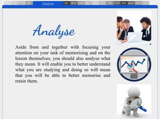 Aside from and together with focusing your
attention on your task of memorising and on the
lesson themselves, you should also analyse what
they mean. It will enable you to better understand
what you are studying and doing so will mean
that you will be able to better memorise and
retain them.
Analyse
 