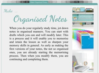 When you do your regularly study time, jot down
notes in organised manners. You can start with
drafts which you can and will modify later. This
is a process and it will enable you to memorise
and retain the lesson as well as sharpen your
memory skills in general. As early as making the
first versions of your notes, the not so organised
ones, you are already starting the memorising
process. Then when you modify them, you are
continuing and completing them.
Organised Notes
Make ...
 