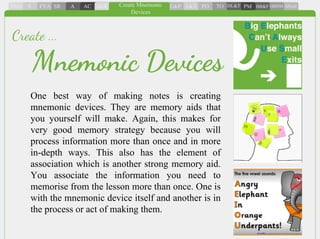 One best way of making notes is creating
mnemonic devices. They are memory aids that
you yourself will make. Again, this makes for
very good memory strategy because you will
process information more than once and in more
in-depth ways. This also has the element of
association which is another strong memory aid.
You associate the information you need to
memorise from the lesson more than once. One is
with the mnemonic device itself and another is in
the process or act of making them.
Mnemonic Devices
Create ...
 