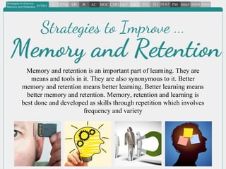 Memory and retention is an important part of learning. They are
means and tools in it. They are also synonymous to it. Better
memory and retention means better learning. Better learning means
better memory and retention. Memory, retention and learning is
best done and developed as skills through repetition which involves
frequency and variety
Strategies to Improve ...
Memory and Retention
 