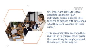 One important attribute is that
coaching is specific to an
individual’s needs: Coaches take
the time to discuss with employees
what they want to achieve in their
career.
This personalization caters to their
motivation to complete their goals,
thus benefiting the employees and
the company in the long run.
 