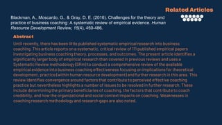 Blackman, A., Moscardo, G., & Gray, D. E. (2016). Challenges for the theory and
practice of business coaching: A systematic review of empirical evidence. Human
Resource Development Review, 15(4), 459-486.
Related Articles
Abstract
Until recently, there has been little published systematic empirical research into business
coaching. This article reports on a systematic, critical review of 111 published empirical papers
investigating business coaching theory, processes, and outcomes. The present article identifies a
significantly larger body of empirical research than covered in previous reviews and uses a
Systematic Review methodology (SRm) to conduct a comprehensive review of the available
empirical evidence into business coaching effectiveness focusing on implications for theoretical
development, practice (within human resource development) and further research in this area. This
review identifies convergence around factors that contribute to perceived effective coaching
practice but nevertheless highlights a number of issues to be resolved in further research. These
include determining the primary beneficiaries of coaching, the factors that contribute to coach
credibility, and how the organizational and social context impacts on coaching. Weaknesses in
coaching research methodology and research gaps are also noted.
 