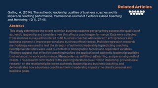Gatling, A. (2014). The authentic leadership qualities of business coaches and its
impact on coaching performance. International Journal of Evidence Based Coaching
and Mentoring, 12(1), 27-46.
Related Articles
Abstract
This study determines the extent to which business coaches perceive they possess the qualities of
authentic leadership and considers how this affects coaching performance. Data were collected
from an online survey administered to 96 business coaches who work with entrepreneurs and
business owners to improve personal and business effectiveness. Multiple regression research
methodology was used to test the strength of authentic leadership in predicting coaching.
Descriptive statistics were used to control for demographic factors and dependent variables.
Findings suggest that effective coaching involves the application of authentic leadership qualities
that enhance the work performance, life experience, selfdirected learning, and personal growth of
clients. This research contributes to the existing literature on authentic leadership, provides new
research on the relationship between authentic leadership and business coaching, and
demonstrates how a business coach's authentic leadership impacts the client's personal and
business goals.
 