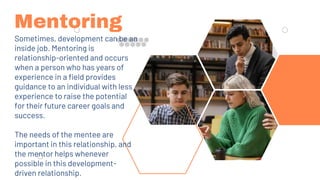 Mentoring
Sometimes, development can be an
inside job. Mentoring is
relationship-oriented and occurs
when a person who has years of
experience in a field provides
guidance to an individual with less
experience to raise the potential
for their future career goals and
success.
The needs of the mentee are
important in this relationship, and
the mentor helps whenever
possible in this development-
driven relationship.
 