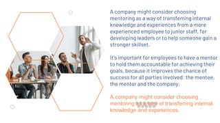 A company might consider choosing
mentoring as a way of transferring internal
knowledge and experiences from a more
experienced employee to junior staff, for
developing leaders or to help someone gain a
stronger skillset.
It’s important for employees to have a mentor
to hold them accountable for achieving their
goals, because it improves the chance of
success for all parties involved: the mentee,
the mentor and the company.
A company might consider choosing
mentoring as a way of transferring internal
knowledge and experiences.
 