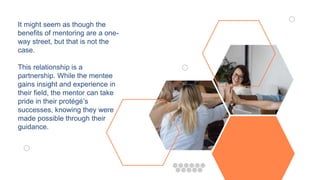 It might seem as though the
benefits of mentoring are a one-
way street, but that is not the
case.
This relationship is a
partnership. While the mentee
gains insight and experience in
their field, the mentor can take
pride in their protégé’s
successes, knowing they were
made possible through their
guidance.
 