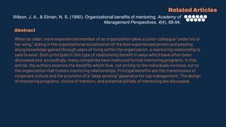 Wilson, J. A., & Elman, N. S. (1990). Organizational benefits of mentoring. Academy of
Management Perspectives, 4(4), 88-94.
Related Articles
Abstract
When an older, more experienced member of an organization takes a junior colleague “under his or
her wing,” aiding in the organizational socialization of the less experienced person and passing
along knowledge gained through years of living within the organization, a mentoring relationship is
said to exist. Both principals in this type of relationship benefit in ways which have often been
discussed and, accordingly, many companies have instituted formal mentoring programs. In this
article, the authors examine the benefits which flow, not strictly to the individuals involved, but to
the organization that fosters mentoring relationships. Principal benefits are the transmission of
corporate culture and the provision of a “deep sensing” apparatus for top management. The design
of mentoring programs, choice of mentors, and potential pitfalls of mentoring are discussed.
 