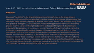 Kram, K. E. (1985). Improving the mentoring process. Training & Development Journal.
Related Articles
Abstract
Discusses "mentoring" in the organizational environment, referring to the broad range of
developmental relationships between juniors and seniors and among peers. It is suggested that
mentoring rarely achieves its potential and that, most often, mentors are available to only a few
high-potential managers. An organizational development approach to improve the mentoring
process involves 4 steps: defining the objectives and scope of the project; diagnosing the
individual and organization circumstances promoting or interfering with effective mentoring;
implementing educational programs, changes in the reward system, task design, or other
management practices; and evaluating the intervention to determine what modifications are
needed. It is concluded that failure to define objectives and conduct a diagnosis can promote
resistance among those who should benefit from the process. Rather than introduce a formal
mentoring program, the human resources development professional should establish a sequence
of programs and organizational changes that support rather than force the mentoring process. (29
ref) (PsycINFO Database Record (c) 2016 APA, all rights reserved)
 